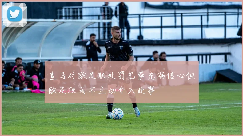 皇马对欧足联处罚巴萨充满信心但欧足联或不主动介入此事
