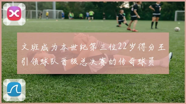 文班成为本世纪第三位22岁得分王引领球队晋级总决赛的传奇球员