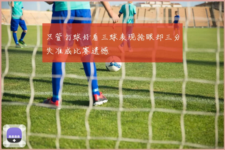 只管打球好看三球表现抢眼却三分失准成比赛遗憾