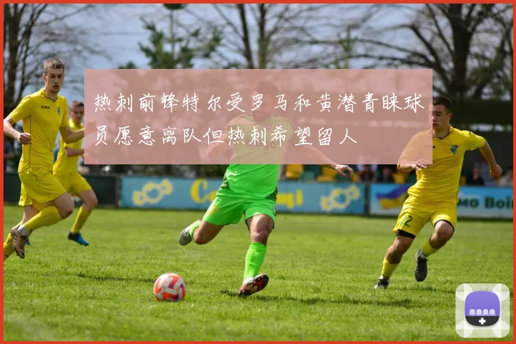 热刺前锋特尔受罗马和黄潜青睐球员愿意离队但热刺希望留人