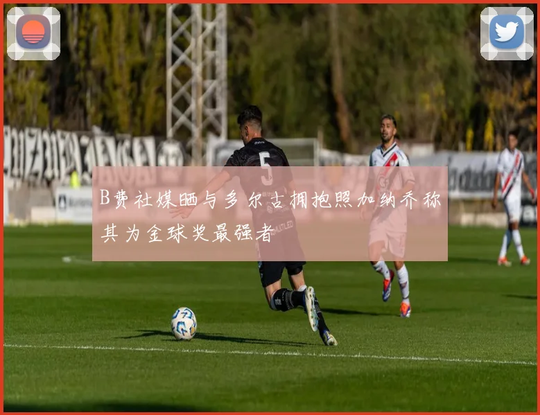B费社媒晒与多尔古拥抱照加纳乔称其为金球奖最强者