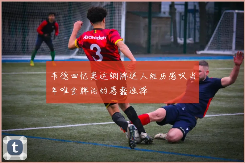 韦德回忆奥运铜牌送人经历感叹当年唯金牌论的愚蠢选择