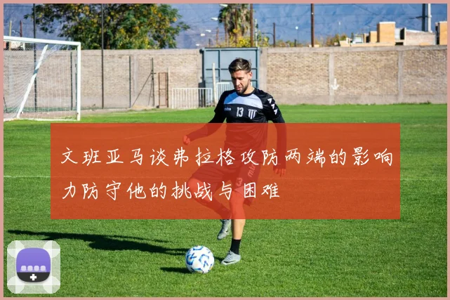 文班亚马谈弗拉格攻防两端的影响力防守他的挑战与困难