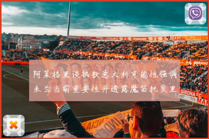 阿莱格里谈执教意大利可能性强调米兰当前重要性并透露魔笛托莫里缺阵消息