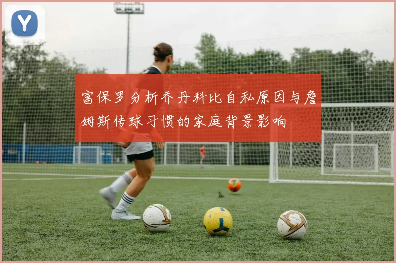 富保罗分析乔丹科比自私原因与詹姆斯传球习惯的家庭背景影响
