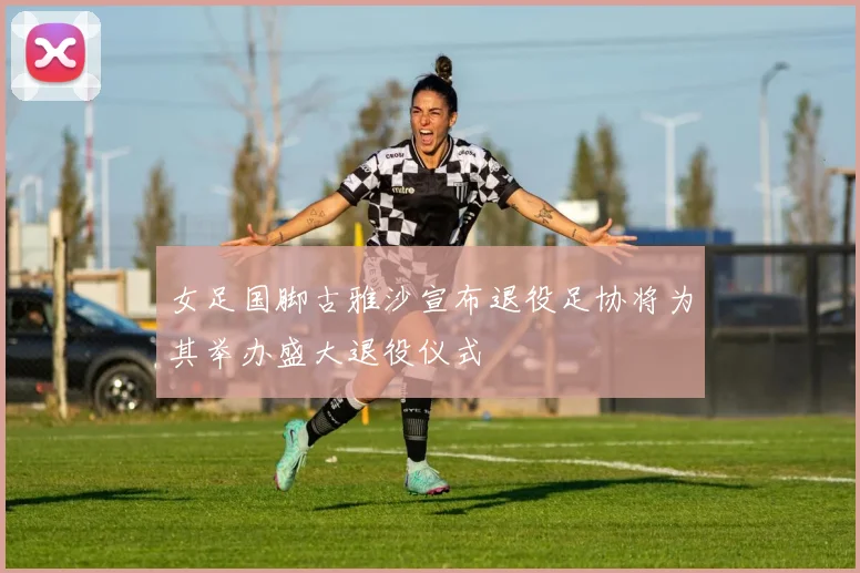 女足国脚古雅沙宣布退役足协将为其举办盛大退役仪式