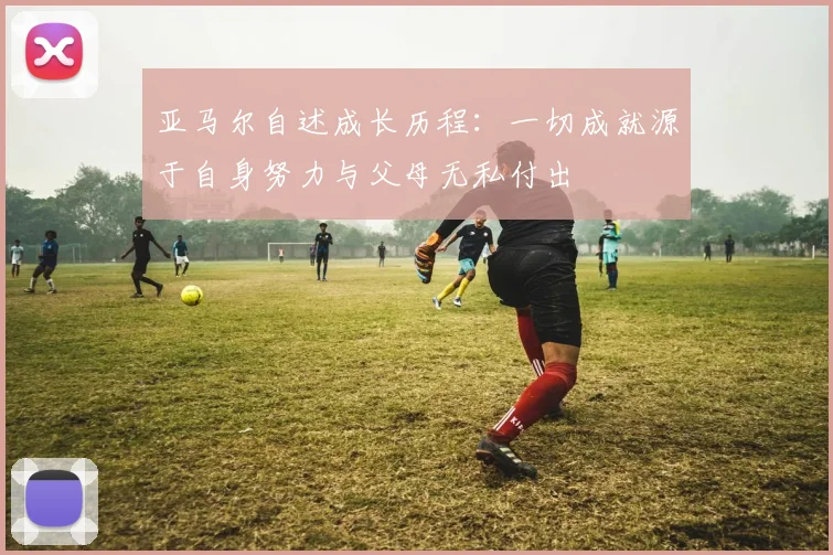 亚马尔自述成长历程：一切成就源于自身努力与父母无私付出