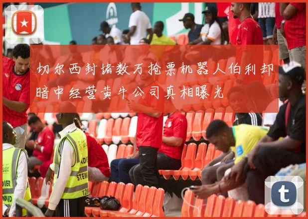 切尔西封堵数万抢票机器人伯利却暗中经营黄牛公司真相曝光