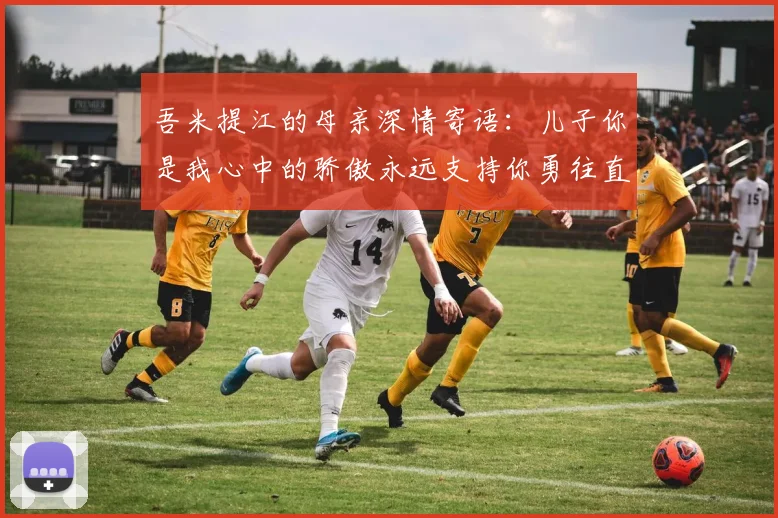 吾米提江的母亲深情寄语：儿子你是我心中的骄傲永远支持你勇往直前！