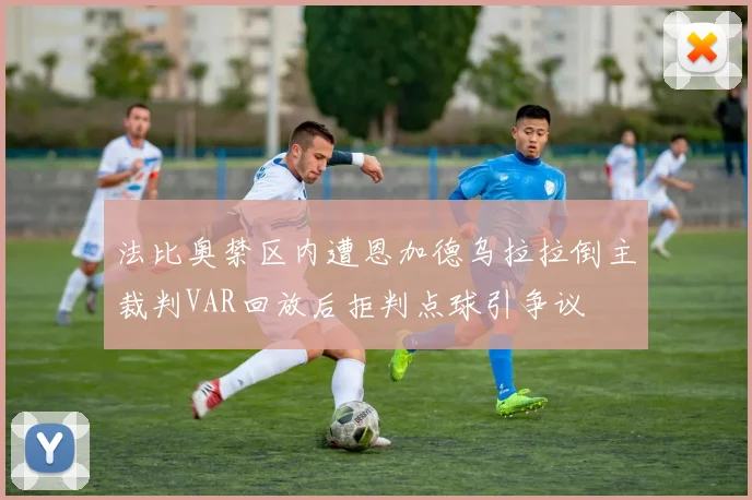 法比奥禁区内遭恩加德乌拉拉倒主裁判VAR回放后拒判点球引争议