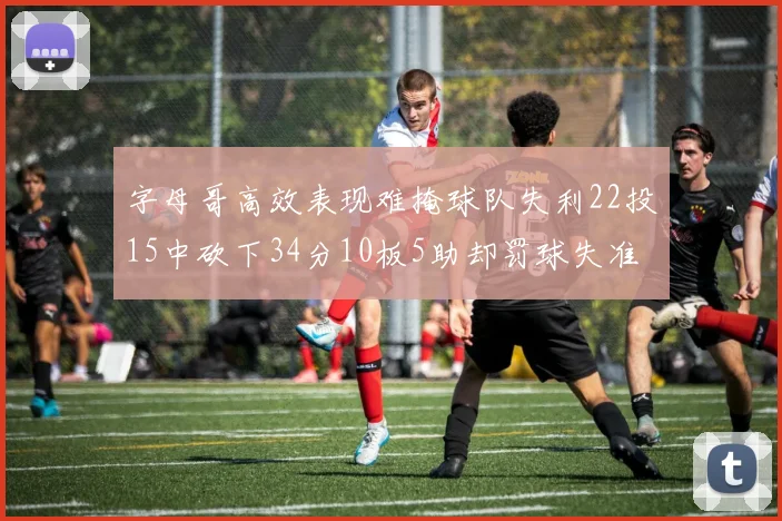 字母哥高效表现难掩球队失利22投15中砍下34分10板5助却罚球失准