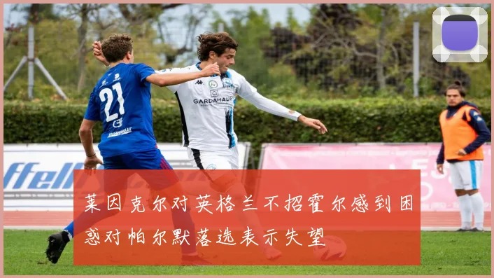 莱因克尔对英格兰不招霍尔感到困惑对帕尔默落选表示失望