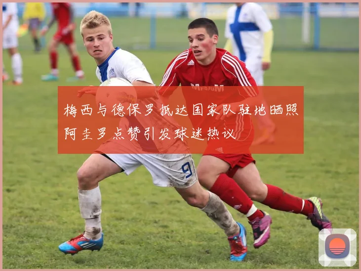 梅西与德保罗抵达国家队驻地晒照阿圭罗点赞引发球迷热议